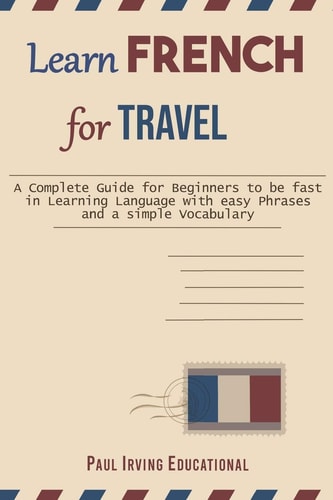 Learn French for Travel A Complete Guide for Beginners to Be Fast in Learning Language with Easy Phrases and a Simple Vocabulary
