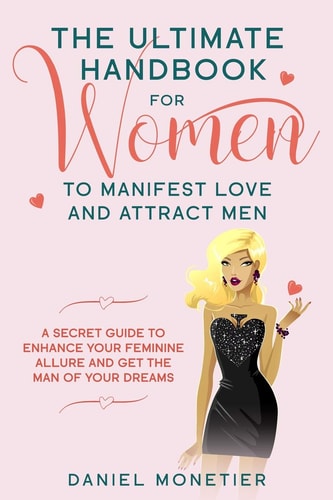 The Ultimate Handbook for Women to Manifest Love and Attract Men A Secret Guide to Enhance Your Feminine Allure and Get the Man of Your Dreams