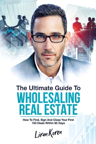 The Ultimate Guide To Wholesaling Real Estate How To Find, Sign And Close Your First 100 Deals Within 90 Days.