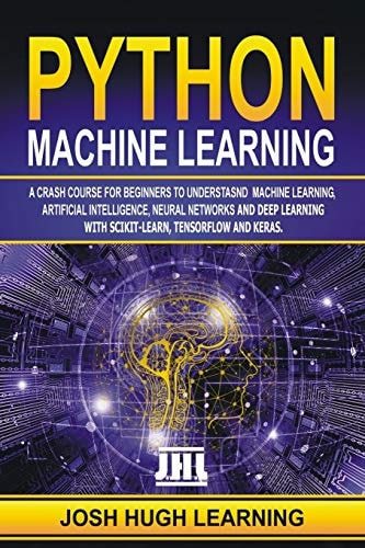 Python Machine Learning A Crash Course for Beginners to Understand Machine Learning, Artificial Intelligence, Neural Networks, and Deep Learning with Scikit-Learn, TensorFlow, and Keras.