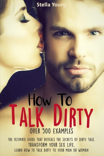 How To Talk Dirty The Ultimate Guide That Reveals the Secrets of Dirty Talk. Transform Your Sex Life. Learn How to Talk Dirty to Your Man Or Woman (over 500 Dirty Talk Examples)