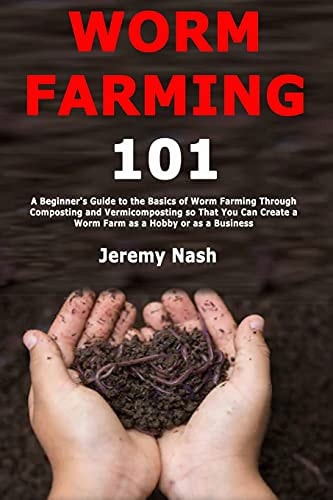 Worm Farming 101 A Beginner's Guide to the Basics of Worm Farming Through Composting and Vermicomposting So That You Can Create a Worm Farm As a Hobby Or As a Business