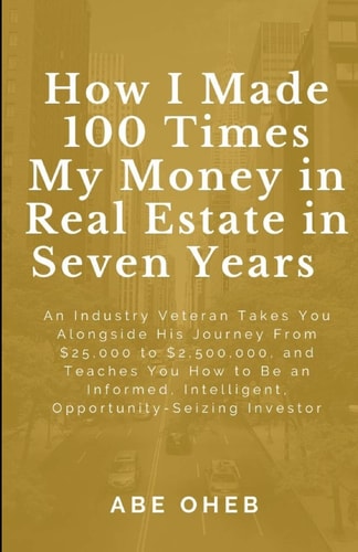 How I Made 100 Times My Money in Real Estate in Seven Years An Industry Veteran Takes You Alongside His Journey From $25,000 to $2,500,000, and Teaches You How to Be an Informed, Intelligent, Opportunity-Seizing Investor