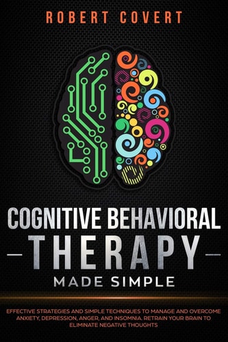 Cognitive Behavioral Therapy Made Simple Effective Strategies and Simple Techniques to Manage and Overcome Anxiety, Depression, Anger, and Insomnia. Retrain Your Brain to Eliminate Negative Thoughts