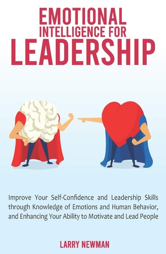 Emotional Intelligence for Leadership Improve Your Self-Confidence and Leadership Skills Through Knowledge of Emotions and Human Behavior, and Enhancing Your Ability to Motivate and Lead People