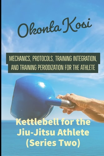 Kettlebell For the Jiu-Jitsu Athlete (Series Two) Mechanics, Protocols, Training Integration, and Training Periodization for the Athlete
