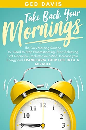 Take Back Your Mornings The Only Morning Routine You Need to Stop Procrastinating, Start Achieving Self Discipline, Declutter Your Mind, Increase Your Energy and Transform Your Life Into a Miracle