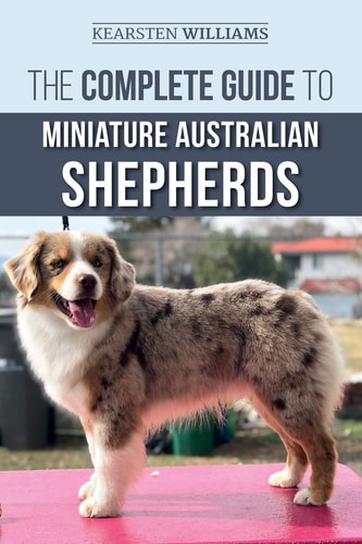 The Complete Guide to Miniature Australian Shepherds Finding, Caring For, Training, Feeding, Socializing, and Loving Your New Mini Aussie Puppy