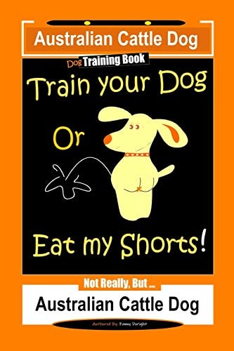 Australian Cattle Dog Dog Training Book, Train Your Dog Or Eat My Shorts, Not Really But... Australian Cattle Dog