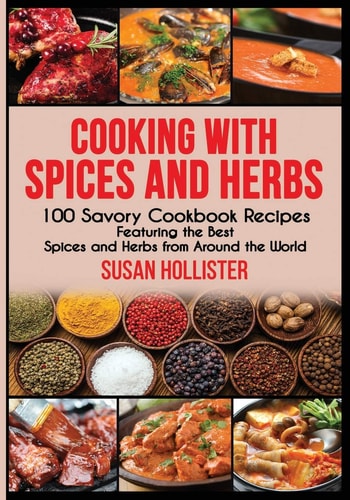 Cooking with Spices and Herbs 100 Savory Cookbook Recipes Featuring the Best Spices and Herbs from Around the World