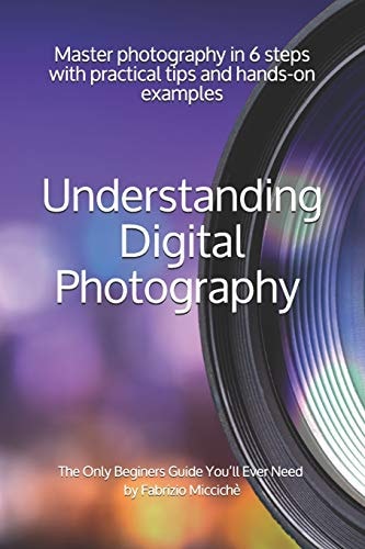 Understanding Digital Photography The Only Beginners Guide You'll Ever Need Master Photography in 6 Steps with Practical Tips and Hands-on Examples