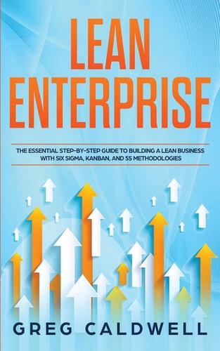 Lean Enterprise The Essential Step-By-Step Guide to Building a Lean Business with Six Sigma, Kanban, and 5S Methodologies