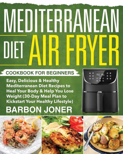Mediterranean Diet Air Fryer Cookbook for Beginners Easy, Delicious and Healthy Mediterranean Diet Recipes to Heal Your Body and Help You Lose Weight (30-Day Meal Plan to Kickstart Your Healthy Lifestyle)