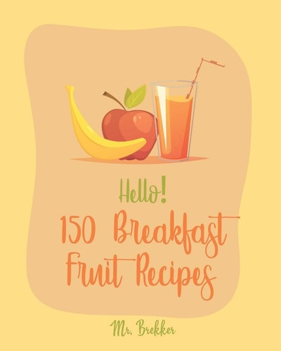 Hello! 150 Breakfast Fruit Recipes Best Breakfast Fruit Cookbook Ever For Beginners [Book 1]