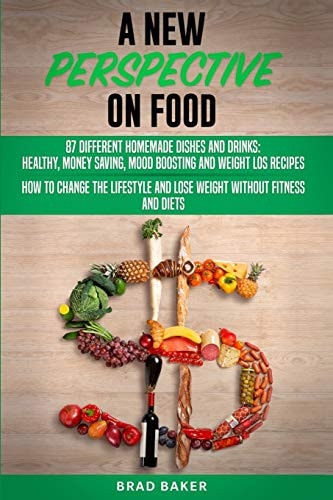 A New Perpective on Food 87 Amazing Homemade Dishes and Drinks: Healthy, Money Saving, Mood Boosting and Weight Loss Recipes. How to Change Your Lifestyle and Lose Weight Without Fitness and Diets