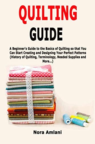 Quilting Guide A Beginner's Guide to the Basics of Quilting So That You Can Start Creating and Designing Your Perfect Patterns (History of Quilting, Terminology, Needed Supplies and More... )