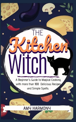 The Kitchen Witch A Beginner's Guide to Magical Cooking, with More Than 100 Delicious Recipes and Simple Spells.
