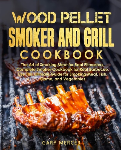 Wood Pellet Smoker and Grill Cookbook The Art of Smoking Meat for Real Pitmasters, Complete Smoker Cookbook for Real Barbecue, Use This Ultimate Guide for Smoking Meat, Fish, Game, and Vegetables