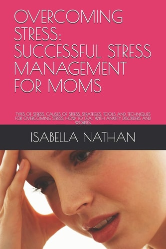 Overcoming Stress Successful Stress Management for Moms: Types of Stress, Causes of Stress, Strategies, Tools and Techniques for Overcoming Stress. How to Deal with Anxiety Disorders and Worries.