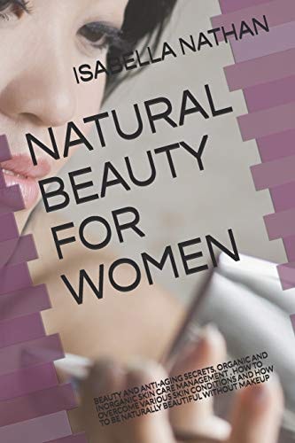 Natural Beauty for Women Beauty and Anti-Aging Secrets, Organic and Inorganic Skin Care Management . How to Overcome Various Skin Conditions and How to Be Naturally Beautiful Without Makeup