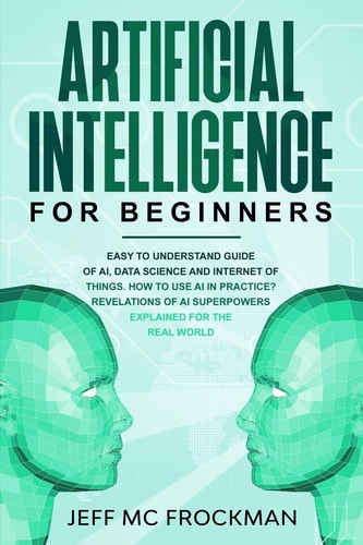 Artificial Intelligence for Beginners Easy to Understand Guide of Ai, Data Science and Internet of Things. How to Use AI in Practice? Revelations of Ai Superpowers Explained for the Real World