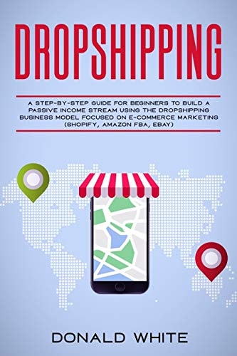 Dropshipping A Step-By-Step Guide for Beginners to Build a Passive Income Stream Using the Drop Shipping Business Model Focused on E-Commerce Marketing (Shopify, Amazon Fba, Ebay)