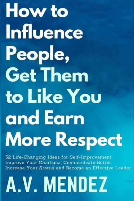 How to Influence People, Get Them to Like You, and Earn More Respect: 52 Life-Changing Ideas for Self-Improvement. Improve Your Charisma, Communicate Better, Increase Your Status and Become an Effective Leader