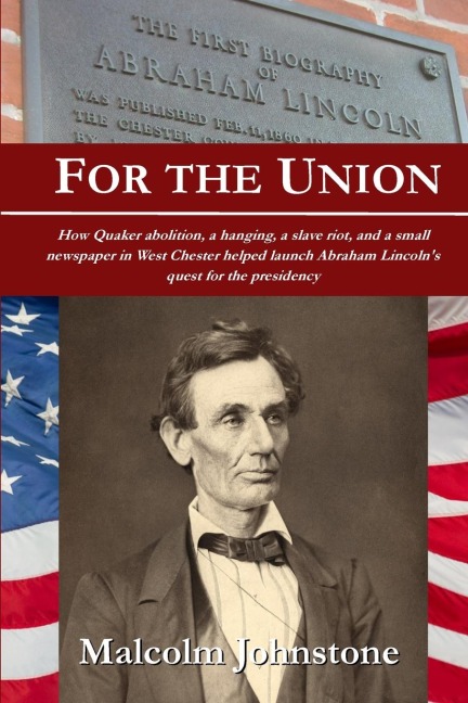 For the Union: How Quaker abolition, a hanging, a slave riot, and a small newspaper in West Chester helped launch Abraham Lincolns quest for the presidency