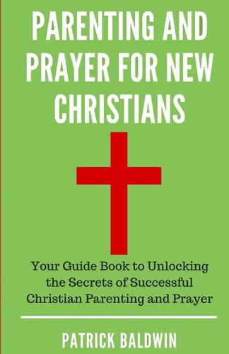 Parenting and Prayer for New Christians Your Guide Book to Unlocking the Secrets of Successful Christian Parenting and Prayer