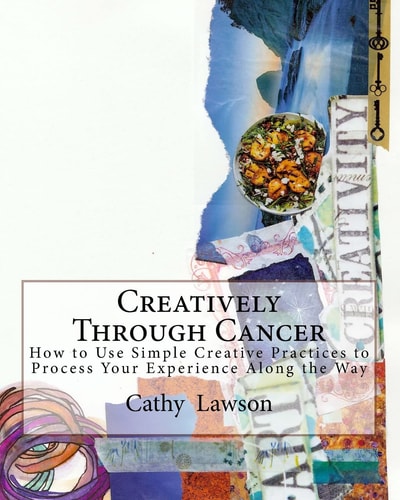 Creatively Through Cancer How to Use Simple Creative Practices to Process Your Experience Along the Way