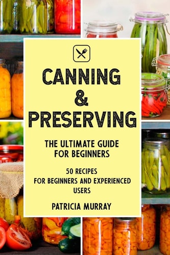 Canning and Preserving The Ultimate Guide for Beginners (50 Easy Step-by-step Recipes for Beginners and Experienced Users)