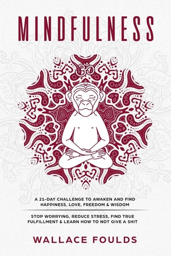 Mindfulness A 21-Day Challenge to Awaken and Find Happiness, Love, Freedom and Wisdom - Stop Worrying, Reduce Stress, Find True Fulfillment and Learn How to Not Give a Shit