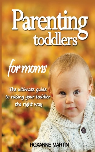 Parenting Toddlers For Moms The Ultimate Guide to Raising Your Toddler the Right Way