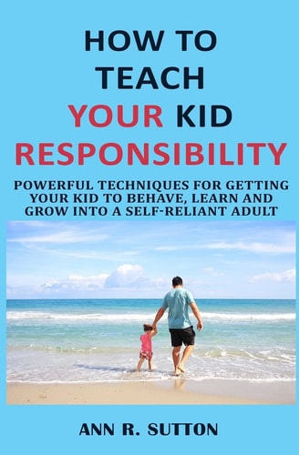 How to Teach Your Kid Responsibility Powerful Techniques for Getting Your Kid to Behave, Learn and Grow Into a Self-Reliant Adult
