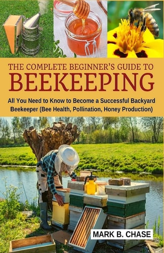 The Complete Beginner's Guide to Beekeeping All You Need to Know to Become a Successful Backyard Beekeeper