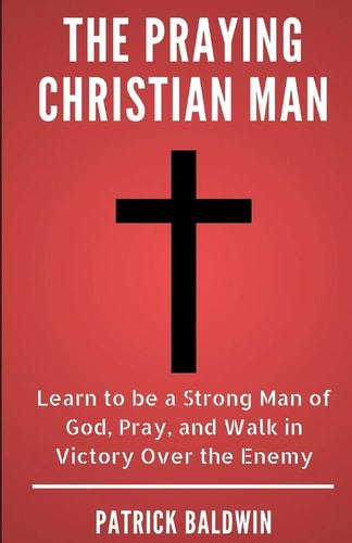 The Praying Christian Man Learn to Be a Strong Man of God, Pray, and Walk in Victory Over the Enemy