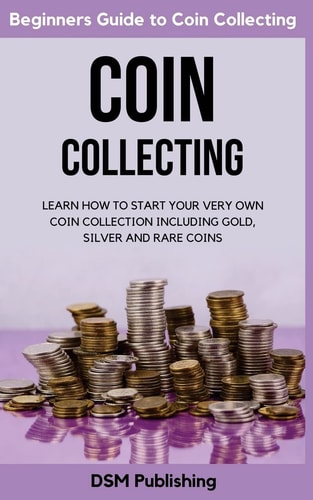 Coin Collecting Learn How to Start Your Very Own Coin Collection Including Gold, Silver and Rare Coins