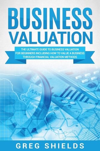 Business Valuation The Ultimate Guide to Business Valuation for Beginners, Including How to Value a Business Through Financial Valuation Methods