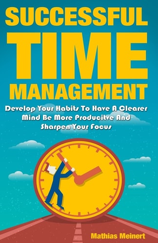 Successful Time Management Develop Your Habits To Have A Clearer Mind Be More Producitve And Sharpen Your Focus