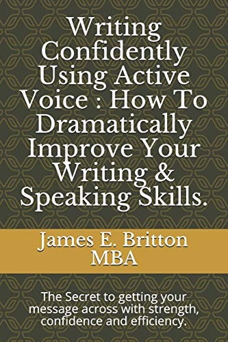 Writing Confidently Using Active Voice : How to Dramatically Improve Your Writing and Speaking Skills The Secret to Getting Your Message Across with Strength, Confidence and Efficiency
