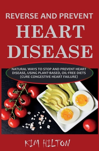 Reverse and Prevent Heart Disease Natural Ways to Stop and Prevent Heart Disease, Using Plant-Based, Oil-Free Diets (Cure Congestive Heart Failure)