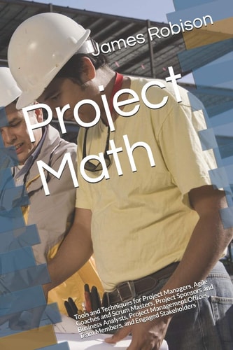 Project Math Tools and Techniques for Project Managers, Agile Coaches and Scrum Masters, Project Sponsors and Business Analysts, Project Management Offices, Team Members, and Engaged Stakeholders
