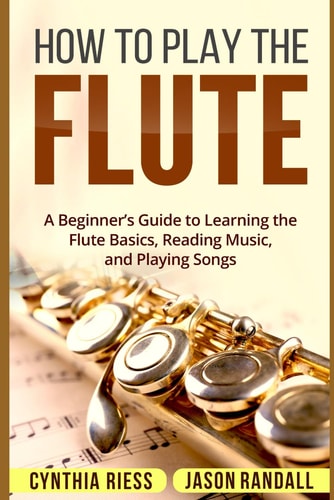 How to Play the Flute A Beginner's Guide to Learning the Flute Basics, Reading Music, and Playing Songs