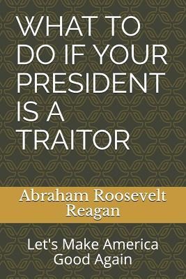 What to Do If Your President Is a Traitor: Lets Make America Good Again