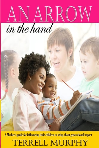 An Arrow in the Hand A Mothers's Guide to Influencing Their Children to Bring about Generational Impact