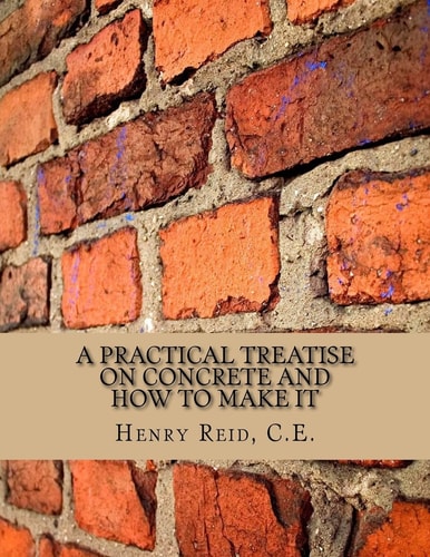 A Practical Treatise on Concrete and How To Make It With Observations on the Uses of Cements, Limes and Mortars