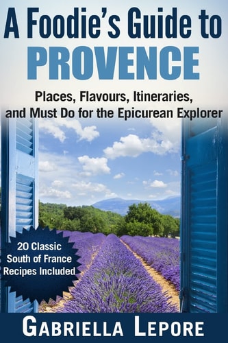 A Foodie's Guide to Provence Places, Flavors, Itineraries, and Must Do for the Epicurean Explorer - 20 Classic South of France Recipes Included