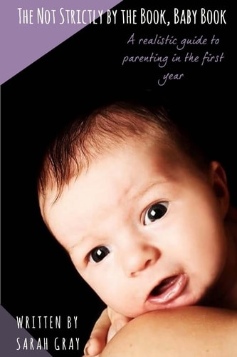 The Not Strictly by the Book, Baby Book A Realistic Guide to Parenting in the First Year