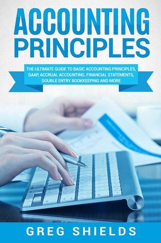 Accounting Principles The Ultimate Guide to Basic Accounting Principles, GAAP, Accrual Accounting, Financial Statements, Double Entry Bookkeeping and More