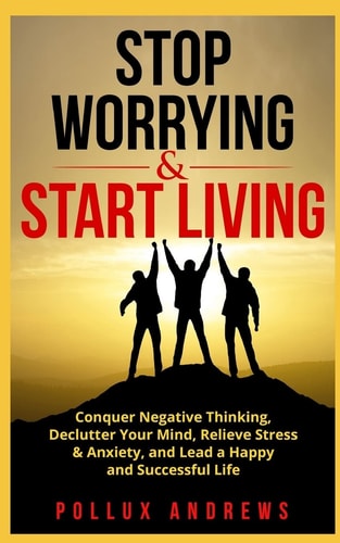 Stop Worrying & Start Living Conquer Negative Thinking, Declutter Your Mind, Relieve Stress & Anxiety, and Lead a Happy and Successful Life